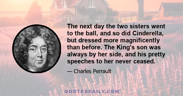 The next day the two sisters went to the ball, and so did Cinderella, but dressed more magnificently than before. The King's son was always by her side, and his pretty speeches to her never ceased.