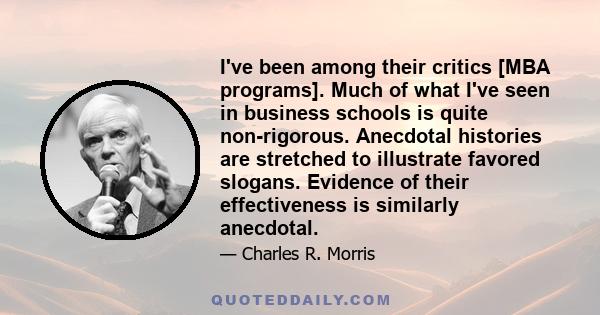 I've been among their critics [MBA programs]. Much of what I've seen in business schools is quite non-rigorous. Anecdotal histories are stretched to illustrate favored slogans. Evidence of their effectiveness is