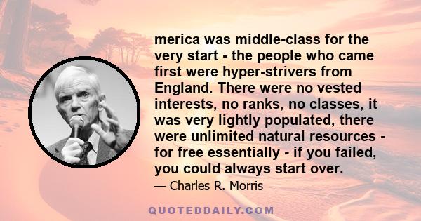 merica was middle-class for the very start - the people who came first were hyper-strivers from England. There were no vested interests, no ranks, no classes, it was very lightly populated, there were unlimited natural