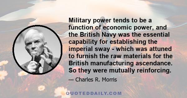 Military power tends to be a function of economic power, and the British Navy was the essential capability for establishing the imperial sway - which was attuned to furnish the raw materials for the British