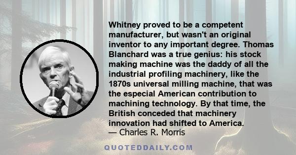 Whitney proved to be a competent manufacturer, but wasn't an original inventor to any important degree. Thomas Blanchard was a true genius: his stock making machine was the daddy of all the industrial profiling