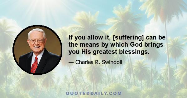 If you allow it, [suffering] can be the means by which God brings you His greatest blessings.