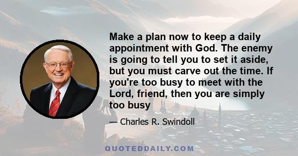 Make a plan now to keep a daily appointment with God. The enemy is going to tell you to set it aside, but you must carve out the time. If you're too busy to meet with the Lord, friend, then you are simply too busy