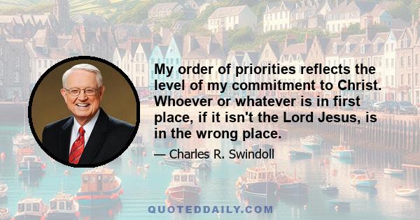 My order of priorities reflects the level of my commitment to Christ. Whoever or whatever is in first place, if it isn't the Lord Jesus, is in the wrong place.