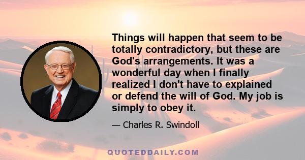 Things will happen that seem to be totally contradictory, but these are God's arrangements. It was a wonderful day when I finally realized I don't have to explained or defend the will of God. My job is simply to obey it.