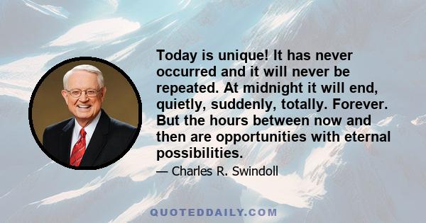 Today is unique! It has never occurred and it will never be repeated. At midnight it will end, quietly, suddenly, totally. Forever. But the hours between now and then are opportunities with eternal possibilities.