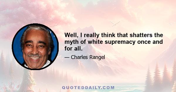 Well, I really think that shatters the myth of white supremacy once and for all.