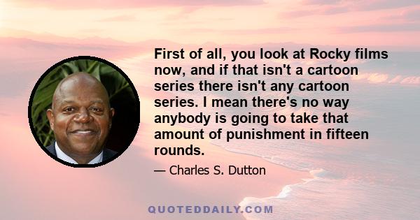 First of all, you look at Rocky films now, and if that isn't a cartoon series there isn't any cartoon series. I mean there's no way anybody is going to take that amount of punishment in fifteen rounds.