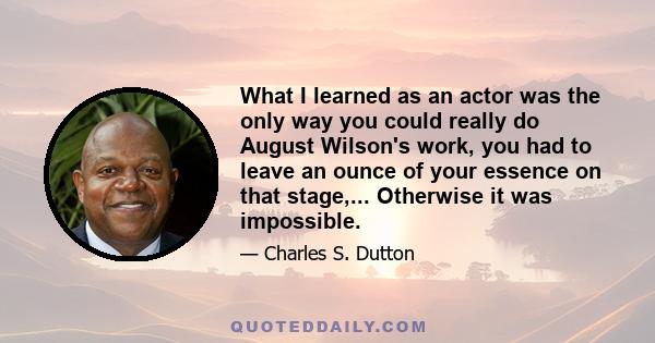 What I learned as an actor was the only way you could really do August Wilson's work, you had to leave an ounce of your essence on that stage,... Otherwise it was impossible.