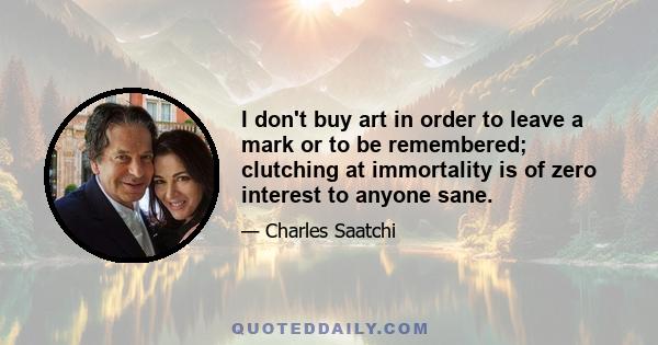 I don't buy art in order to leave a mark or to be remembered; clutching at immortality is of zero interest to anyone sane.