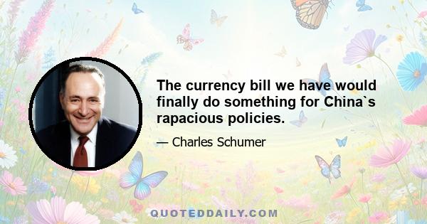 The currency bill we have would finally do something for China`s rapacious policies.