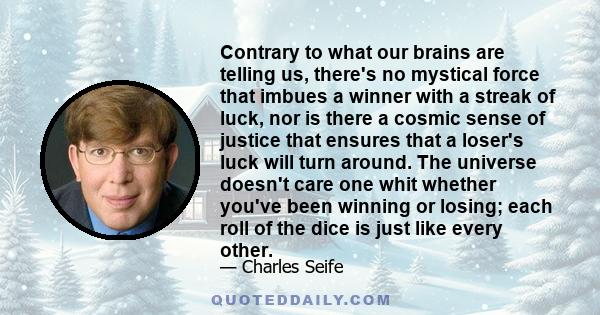 Contrary to what our brains are telling us, there's no mystical force that imbues a winner with a streak of luck, nor is there a cosmic sense of justice that ensures that a loser's luck will turn around. The universe