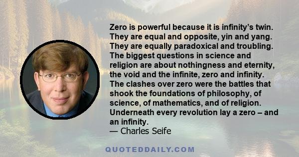 Zero is powerful because it is infinity’s twin. They are equal and opposite, yin and yang. They are equally paradoxical and troubling. The biggest questions in science and religion are about nothingness and eternity,