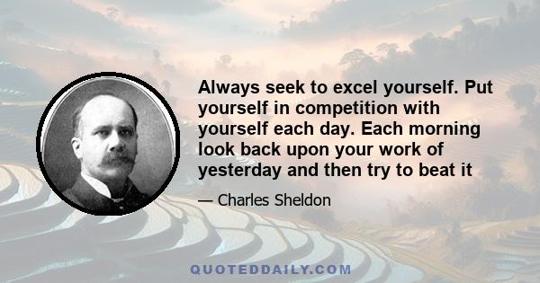 Always seek to excel yourself. Put yourself in competition with yourself each day. Each morning look back upon your work of yesterday and then try to beat it