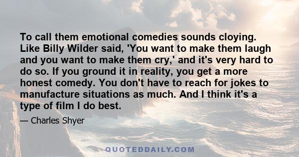 To call them emotional comedies sounds cloying. Like Billy Wilder said, 'You want to make them laugh and you want to make them cry,' and it's very hard to do so. If you ground it in reality, you get a more honest