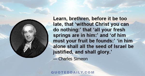 Learn, brethren, before it be too late, that ‘without Christ you can do nothing:’ that ‘all your fresh springs are in him:’ and ‘of him must your fruit be founds:’ ‘in him alone shall all the seed of Israel be