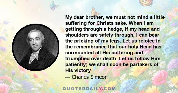 My dear brother, we must not mind a little suffering for Christs sake. When I am getting through a hedge, if my head and shoulders are safely through, I can bear the pricking of my legs. Let us rejoice in the