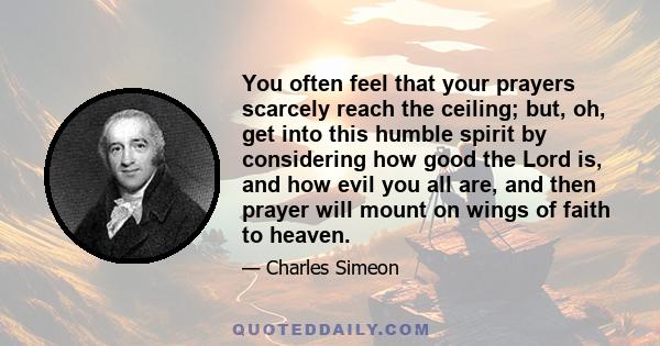 You often feel that your prayers scarcely reach the ceiling; but, oh, get into this humble spirit by considering how good the Lord is, and how evil you all are, and then prayer will mount on wings of faith to heaven.