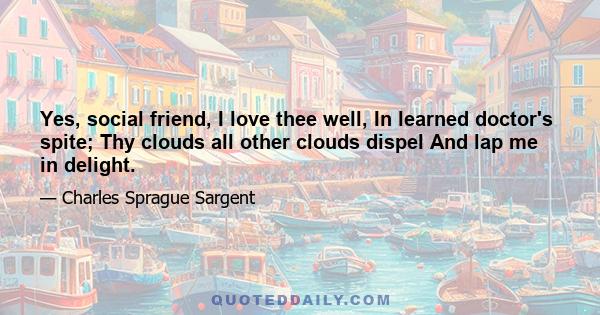 Yes, social friend, I love thee well, In learned doctor's spite; Thy clouds all other clouds dispel And lap me in delight.