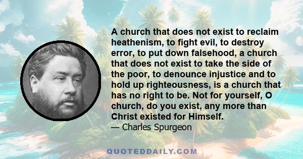 A church that does not exist to reclaim heathenism, to fight evil, to destroy error, to put down falsehood, a church that does not exist to take the side of the poor, to denounce injustice and to hold up righteousness,