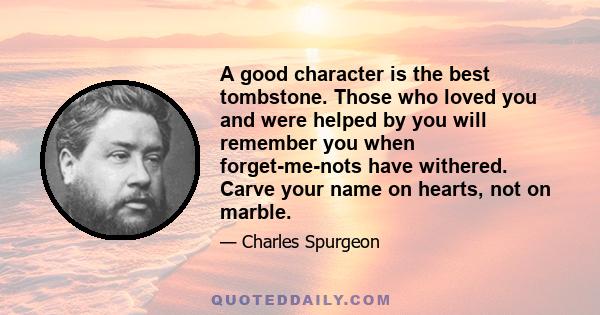 A good character is the best tombstone. Those who loved you and were helped by you will remember you when forget-me-nots have withered. Carve your name on hearts, not on marble.