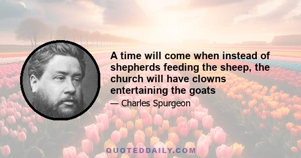 A time will come when instead of shepherds feeding the sheep, the church will have clowns entertaining the goats