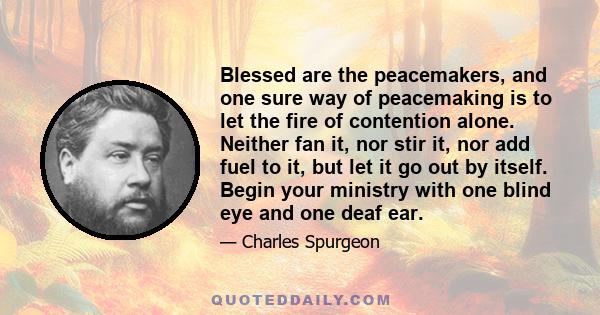 Blessed are the peacemakers, and one sure way of peacemaking is to let the fire of contention alone. Neither fan it, nor stir it, nor add fuel to it, but let it go out by itself. Begin your ministry with one blind eye