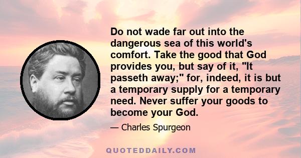 Do not wade far out into the dangerous sea of this world's comfort. Take the good that God provides you, but say of it, It passeth away; for, indeed, it is but a temporary supply for a temporary need. Never suffer your