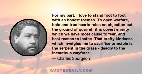 For my part, I love to stand foot to foot with an honest foeman. To open warfare, bold and true hearts raise no objection but the ground of quarrel; it is covert enmity which we have most cause to fear, and best reason