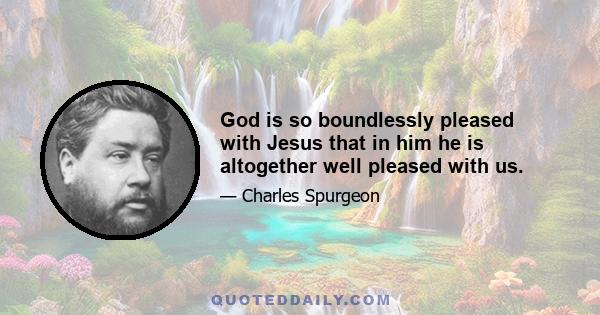 God is so boundlessly pleased with Jesus that in him he is altogether well pleased with us.