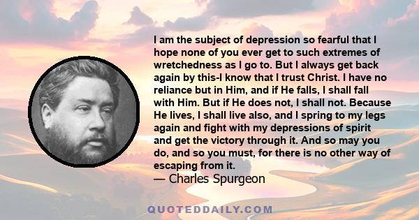 I am the subject of depression so fearful that I hope none of you ever get to such extremes of wretchedness as I go to. But I always get back again by this-I know that I trust Christ. I have no reliance but in Him, and