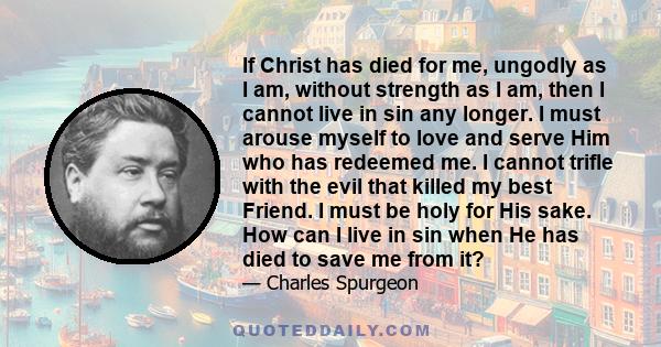 If Christ has died for me, ungodly as I am, without strength as I am, then I cannot live in sin any longer. I must arouse myself to love and serve Him who has redeemed me. I cannot trifle with the evil that killed my