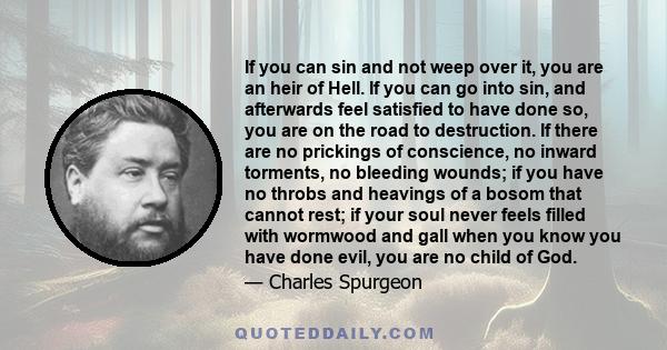 If you can sin and not weep over it, you are an heir of Hell. If you can go into sin, and afterwards feel satisfied to have done so, you are on the road to destruction. If there are no prickings of conscience, no inward 