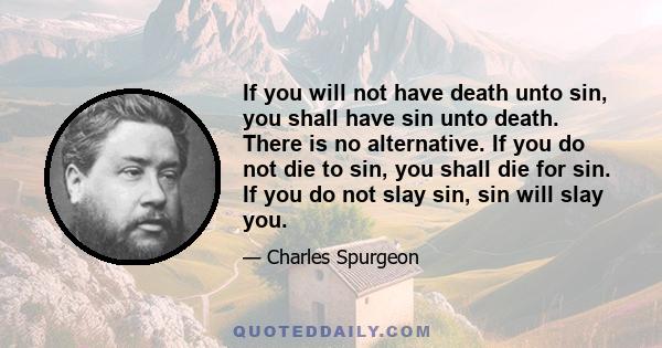 If you will not have death unto sin, you shall have sin unto death. There is no alternative. If you do not die to sin, you shall die for sin. If you do not slay sin, sin will slay you.