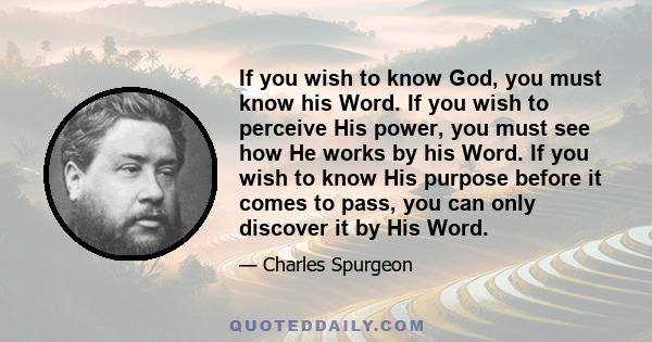 If you wish to know God, you must know his Word. If you wish to perceive His power, you must see how He works by his Word. If you wish to know His purpose before it comes to pass, you can only discover it by His Word.