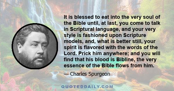 It is blessed to eat into the very soul of the Bible until, at last, you come to talk in Scriptural language, and your very style is fashioned upon Scripture models, and, what is better still, your spirit is flavored