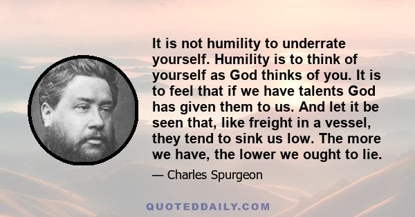 It is not humility to underrate yourself. Humility is to think of yourself as God thinks of you. It is to feel that if we have talents God has given them to us. And let it be seen that, like freight in a vessel, they