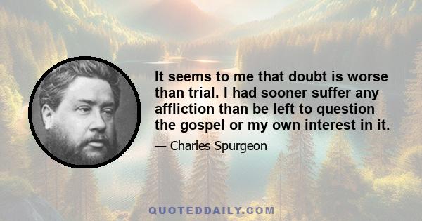 It seems to me that doubt is worse than trial. I had sooner suffer any affliction than be left to question the gospel or my own interest in it.