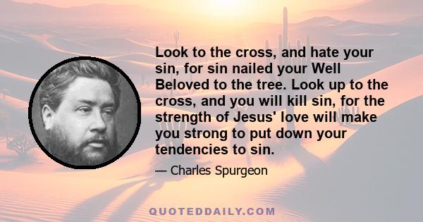 Look to the cross, and hate your sin, for sin nailed your Well Beloved to the tree. Look up to the cross, and you will kill sin, for the strength of Jesus' love will make you strong to put down your tendencies to sin.