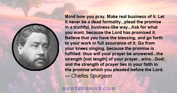 Mind how you pray. Make real business of it. Let it never be a dead formality...plead the promise in a truthful, business-like way...Ask for what you want, because the Lord has promised it. Believe that you have the