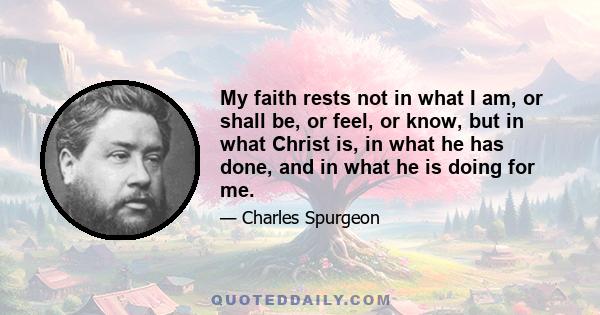 My faith rests not in what I am, or shall be, or feel, or know, but in what Christ is, in what he has done, and in what he is doing for me.