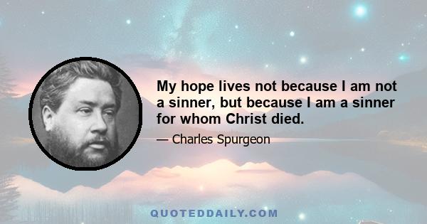 My hope lives not because I am not a sinner, but because I am a sinner for whom Christ died; my trust is not that I am holy, but that being unholy, HE is my righteousness. My faith rests not upon what I am or shall be