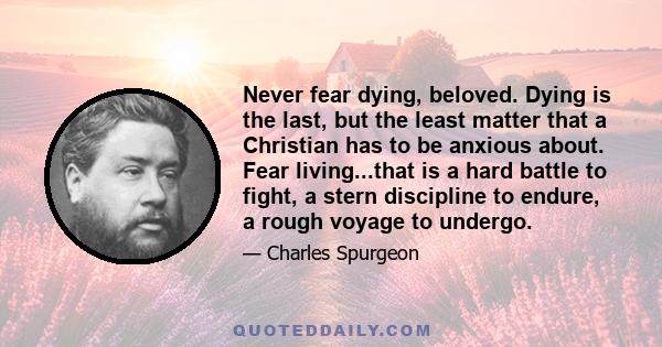 Never fear dying, beloved. Dying is the last, but the least matter that a Christian has to be anxious about. Fear living...that is a hard battle to fight, a stern discipline to endure, a rough voyage to undergo.