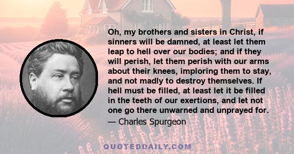 Oh, my brothers and sisters in Christ, if sinners will be damned, at least let them leap to hell over our bodies; and if they will perish, let them perish with our arms about their knees, imploring them to stay, and not 