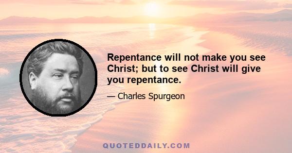 Repentance will not make you see Christ; but to see Christ will give you repentance.