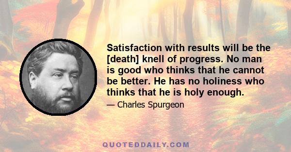 Satisfaction with results will be the [death] knell of progress. No man is good who thinks that he cannot be better. He has no holiness who thinks that he is holy enough.