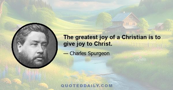 The greatest joy of a Christian is to give joy to Christ.