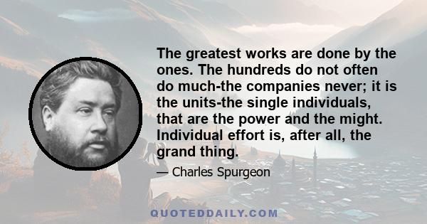 The greatest works are done by the ones. The hundreds do not often do much-the companies never; it is the units-the single individuals, that are the power and the might. Individual effort is, after all, the grand thing.