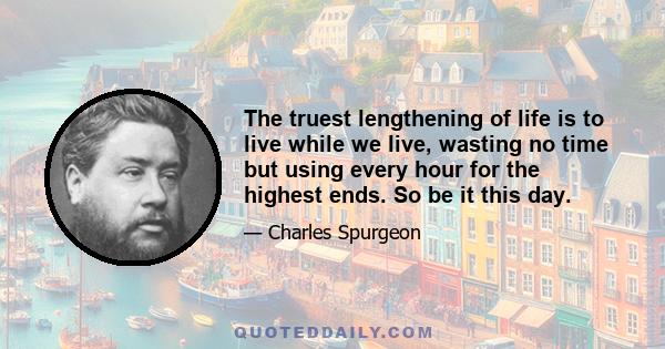 The truest lengthening of life is to live while we live, wasting no time but using every hour for the highest ends. So be it this day.