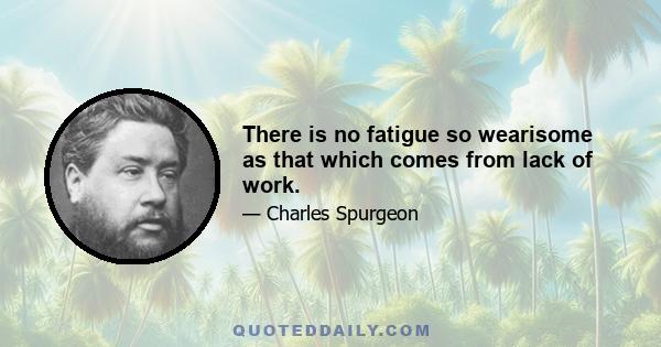 There is no fatigue so wearisome as that which comes from lack of work.